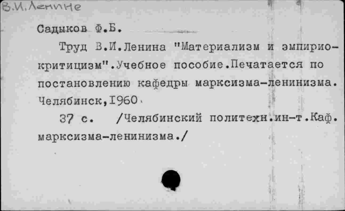 ﻿|5ДД,Л<г=Г\\А\-|е
»1	«1	" -
Садыков Ф.Б.
Труд В.И.Ленина ’’Материализм и эмпириокритицизм” .Учебное пособие.Печатается по постановлению кафедры марксизма-ленинизма. Челябинск,1960 »
37 с. /Челябинский политехи.ин-т.Каф. марксизма-ленинизма./